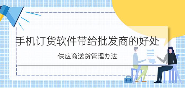 手机订货软件带给批发商的好处 供应商送货管理办法？